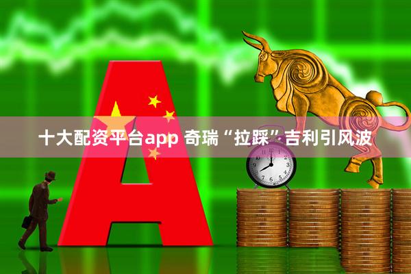 十大配资平台app 奇瑞“拉踩”吉利引风波