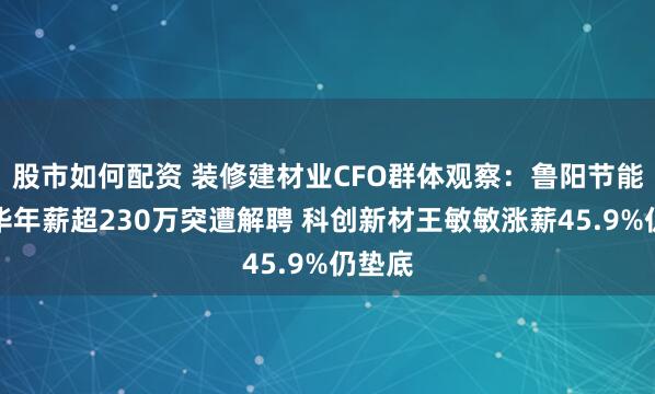 股市如何配资 装修建材业CFO群体观察:鲁阳节能姚永华年薪超230万突遭解聘 科创新材王敏敏涨薪45.9%仍垫底